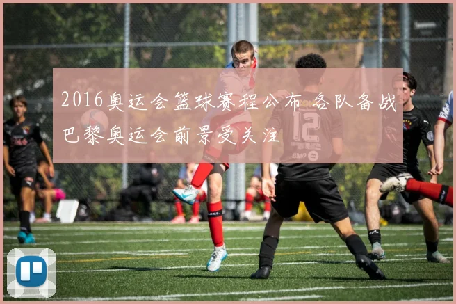 2016奥运会篮球赛程公布 各队备战巴黎奥运会前景受关注